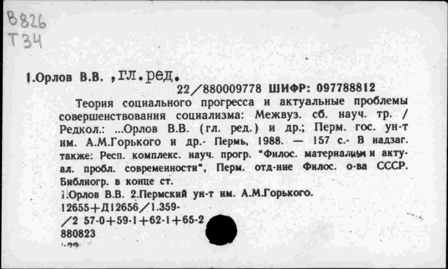 ﻿ТЗЧ
1.Орлов в.в. »гл.ред.
22/880009778 ШИФР: 097788812
Теория социального прогресса и актуальные проблемы совершенствования социализма: Межвуз. сб. науч. тр. / Редкол.: ...Орлов В.В. (гл. ред.) и др.; Перм. гос. ун-т им. А.М.Горького и др.- Пермь, 1988. — 157 с.- В надзаг. также: Респ. комплекс, науч, прогр. “Филос. материалим и акту-ал. проба, современности*, Перм. отд-ние Филос. о-ва СССР. Библиогр. в конце ст.
1.Орлов В.В. 2.Пермский ун-т им. А.МГорького.
12655+Д12656/1.359-
/2 57-0+59-1+62-1+65-2^^
880823